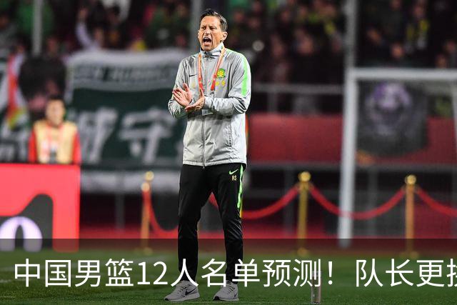 中国男篮12人名单预测！队长更换，杨瀚森王俊杰首发，赛程出炉
